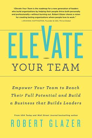 Elevate Your Team: Empower Your Team To Reach Their Full Potential and Build A Business That Builds Leaders by Robert Glazer, Robert Glazer