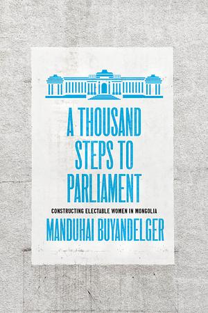 A Thousand Steps to Parliament: Constructing Electable Women in Mongolia by Manduhai Buyandelger