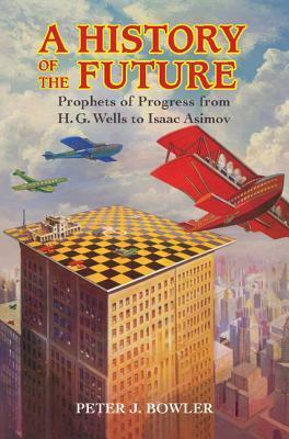 A History of the Future: Prophets of Progress from H.G. Wells to Isaac Asimov by Peter J. Bowler
