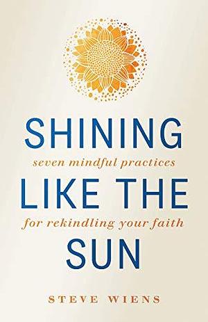 Shining Like the Sun: Seven Mindful Practices for Rekindling Your Faith by Steve Wiens, Steve Wiens