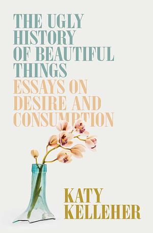 The Ugly History of Beautiful Things: Essays on Desire and Consumption by Katy Kelleher