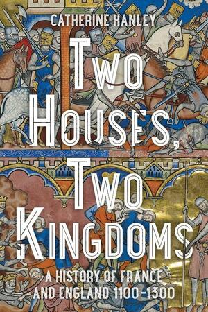 Two Houses, Two Kingdoms: A History of France and England, 1100–1300 by Catherine Hanley