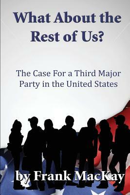 What about the Rest of Us: The Case for a Third Major Party in the United States by Frank MacKay