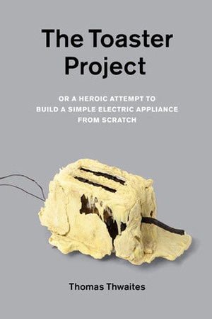 The Toaster Project: Or A Heroic Attempt to Build a Simple Electric Appliance from Scratch by Thomas Thwaites