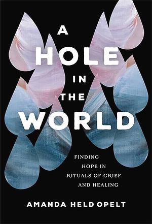 A Hole in the World: Finding Hope in Rituals of Grief and Healing by Amanda Held Opelt