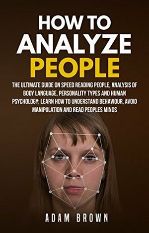 How to Analyze People: The Ultimate Guide On Speed Reading People, Analysis Of Body Language, Personality Types And Human Psychology; Learn How To Understand Behaviour And Read Peoples Minds by Adam Brown