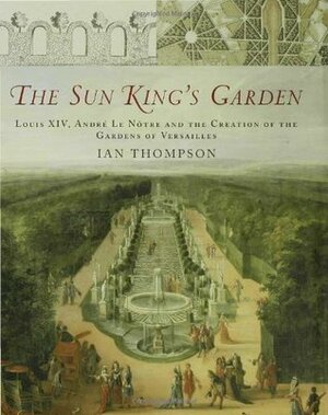 The Sun King's Garden: Louis XIV, Andre le Notre and the Creation of the Gardens of Versailles by Ian Thompson