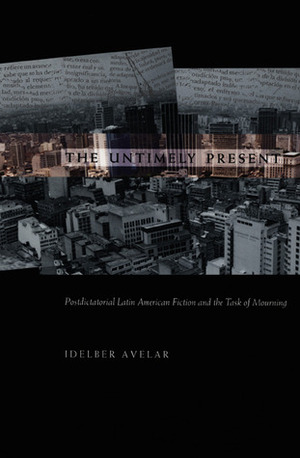 The Untimely Present: Postdictatorial Latin American Fiction and the Task of Mourning by Idelber Avelar