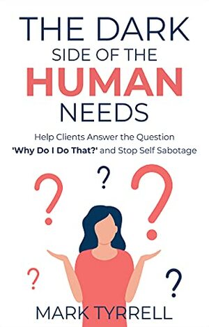 The Dark Side of The Human Needs: Help Clients Answer the Question 'Why Do I Do That?' and Stop Self Sabotage by Mark Tyrrell