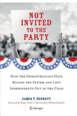 Not Invited to the Party: How the Demopublicans Have Rigged the System and Left Independents Out in the Cold by James T. Bennett