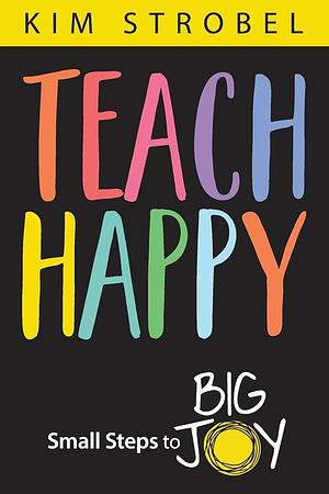 Teach Happy: Small Steps to Big Joy by Kim Strobel