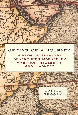 Origins of a Journey: History's Greatest Adventures Marked by Ambition, Necessity, and Madness by Daniel Grogan, Daniel Grogan