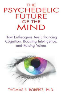 The Psychedelic Future of the Mind: How Entheogens Are Enhancing Cognition, Boosting Intelligence, and Raising Values by Thomas B. Roberts