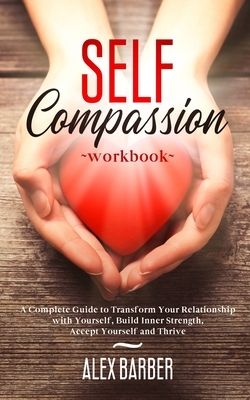 Self Compassion Workbook: A Complete Guide to Transform Your Relationship with Yourself, Build Inner Strength, Accept Yourself and Thrive by Alex Barber