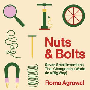 Nuts and Bolts: Seven Small Inventions That Changed the World (in a Big Way) by Roma Agrawal