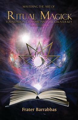 Mastering the Art of Ritual Magick: Foundation, Grimoire and the Greater Key by Frater Barrabbas