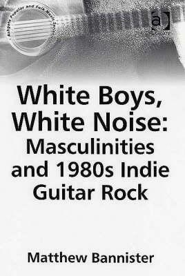 White Boys, White Noise: Masculinities and 1980s Indie Guitar Rock by Matthew Bannister