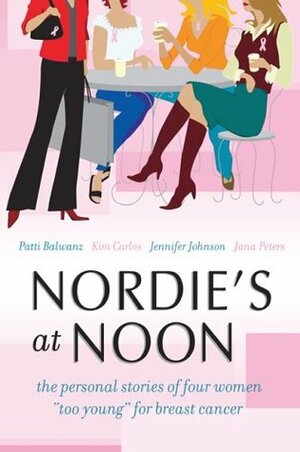 Nordie\'s at Noon: The Personal Stories of Four Women Too Young for Breast Cancer by Jennifer Johnson, Kim Carlos, Jana Peters, Patti Balwanz
