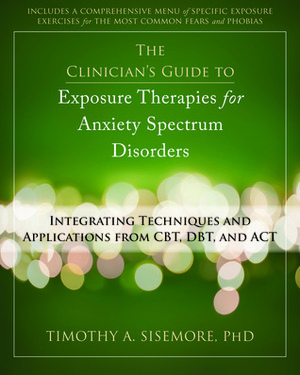 The Clinician's Guide to Exposure Therapies for Anxiety Spectrum Disorders: Integrating Techniques and Applications from CBT, DBT, and ACT by Timothy A. Sisemore