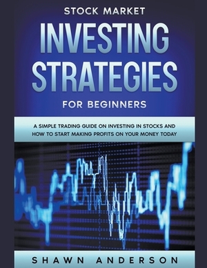 Stock Market Investing Strategies For Beginners A Simple Trading Guide On Investing In Stocks And How To Start Making Profits On Your Money Today by Shawn Anderson