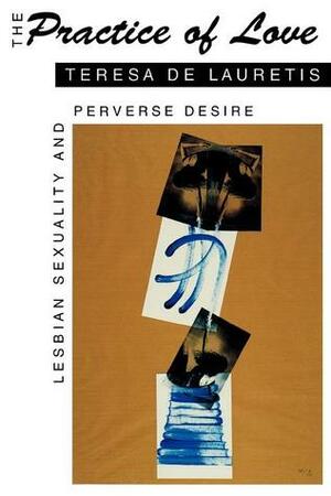 The Practice of Love: Lesbian Sexuality and Perverse Desire by Teresa de Lauretis
