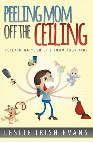 Peeling Mom Off the Ceiling: Reclaiming Your Life From Your Kids by Leslie Irish Evans
