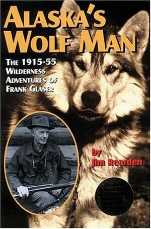 Alaska's Wolf Man: The 1915-55 Wilderness Adventures of Frank Glaser by Jim Rearden