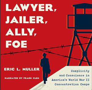 Lawyer, Jailer, Ally, Foe: Complicity and Conscience in America's World War II Concentration Camps by Eric L. Muller, Eric L. Muller