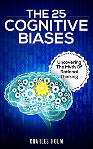 The 25 Cognitive Biases: Uncovering The Myth Of Rational Thinking by Charles Holm