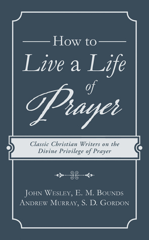 How to Live a Life of Prayer: Classic Christian Writers on the Divine Privilege of Prayer by John Wesley, E.M. Bounds, S.D. Gordon, Andrew Murray