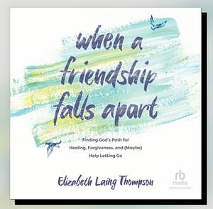 When a Friendship Falls Apart: Finding God's Path for Healing, Forgiveness, and (Maybe) Help Letting Go by Elizabeth Laing Thompson