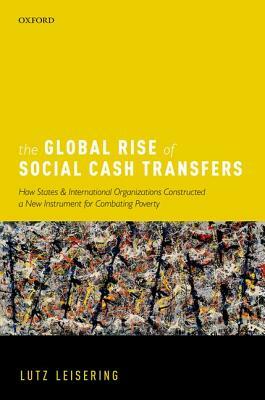 The Global Rise of Social Cash Transfers: How States and International Organizations Constructed a New Instrument for Combating Poverty by Lutz Leisering