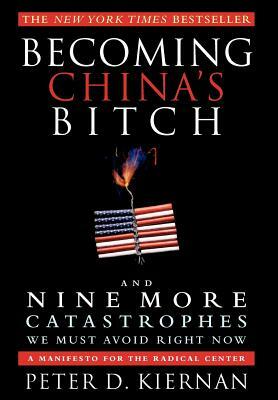 Becoming China's Bitch and Nine More Catastrophes We Must Avoid Right Now: A Manifesto for the Radical Center by Peter D. Kiernan