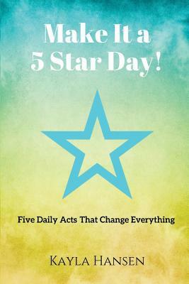 Make It a 5 Star Day!: Five Daily Acts That Change Everything by Kayla Hansen