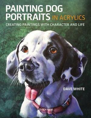 Painting Dog Portraits in Acrylics: Creating Paintings with Character and Life by Dave White