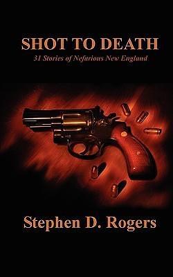 Shot to Death: 31 Stories of Nefarious New England by Stephen D. Rogers, Stephen D. Rogers