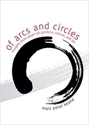 Of Arcs and Circles: Insights from Japan on Gardens, Nature, and Art by Marc Peter Keane