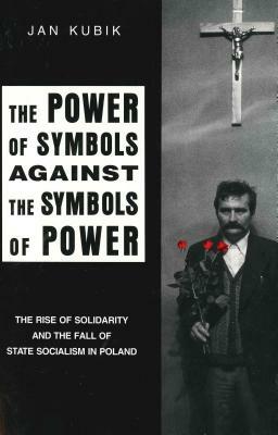 The Power of Symbols Against the Symbols of Power: The Rise of Solidarity and the Fall of State Socialism in Poland by Jan Kubik