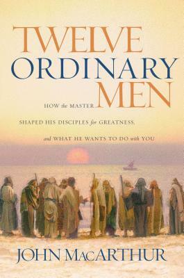 Twelve Ordinary Men: How the Master Shaped His Disciples for Greatness, and What He Wants to Do with You by John MacArthur