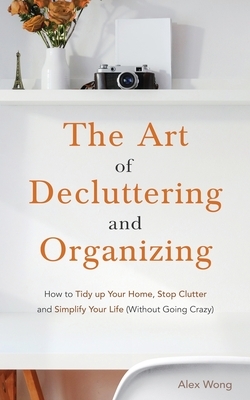 The Art of Decluttering and Organizing: How to Tidy Up your Home, Stop Clutter, and Simplify your Life (Without Going Crazy) by Alex Wong