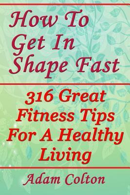 How To Get In Shape Fast: 316 Great Fitness Tips For A Healthy Living by Adam Colton