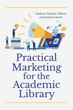 Practical Marketing for the Academic Library by C.D. Gallant-King, Mark Alpert, Tara Tyler, Stephanie Espinoza Villamor, Elizabeth Mueller, Charles Kowalski, Steph Wolmarans, Deniz Bevan, Olga Godim, Kim Mannix