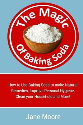 The Magic of Baking Soda: How to Use Baking Soda to make Natural Remedies, Improve Personal Hygiene, Clean your Household and More! by Jane Moore