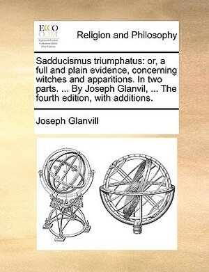 Sadducismus Triumphatus: Or, a Full and Plain Evidence, Concerning Witches and Apparitions. in Two Parts. ... by Joseph Glanvil, ... the Fourth Edition, with Additions. by Joseph Glanvill