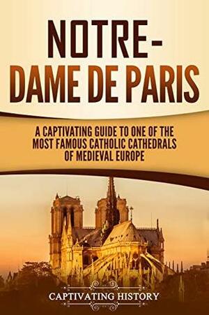 Notre-Dame de Paris: A Captivating Guide to One of the Most Famous Catholic Cathedrals of Medieval Europe by Captivating History