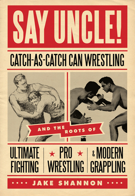 Say Uncle!: Catch-As-Catch-Can Wrestling and the Roots of Ultimate Fighting, Pro Wrestling & Modern Grappling by Jake Shannon