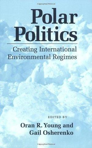 Polar Politics: Creating International Environmental Regimes by Oran R. Young, Gail Osherenko