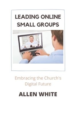 Leading Online Small Groups: Embracing the Church's Digital Future by Allen White