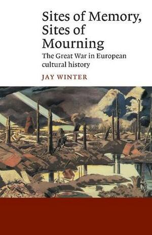 Sites of Memory, Sites of Mourning: The Great War in European Cultural History by Jay Murray Winter