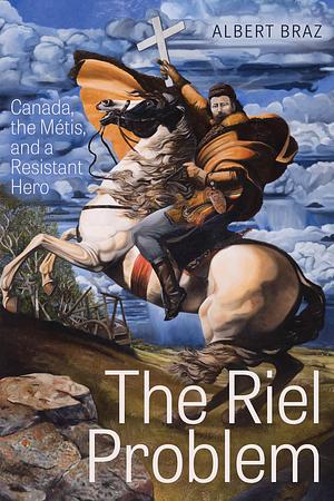 The Riel Problem: Canada, the Métis, and a Resistant Hero by Albert Braz